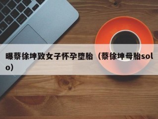 曝蔡徐坤致女子怀孕堕胎（蔡徐坤母胎solo）