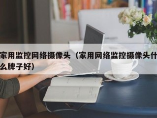 家用监控网络摄像头（家用网络监控摄像头什么牌子好）