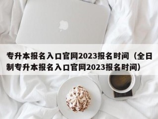 专升本报名入口官网2023报名时间（全日制专升本报名入口官网2023报名时间）