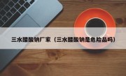 三水醋酸钠厂家（三水醋酸钠是危险品吗）