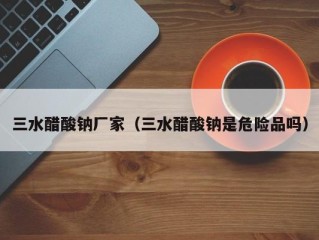 三水醋酸钠厂家（三水醋酸钠是危险品吗）