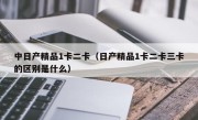 中日产精品1卡二卡（日产精品1卡二卡三卡的区别是什么）