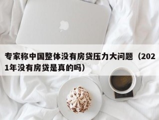 专家称中国整体没有房贷压力大问题（2021年没有房贷是真的吗）
