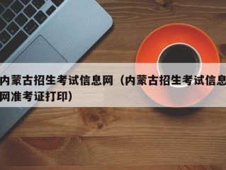 内蒙古招生考试信息网（内蒙古招生考试信息网准考证打印）