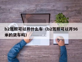 b2驾照可以开什么车（b2驾照可以开96米的货车吗）
