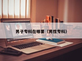 男子专科在哪里（男性专科）