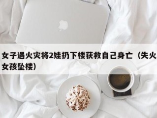 女子遇火灾将2娃扔下楼获救自己身亡（失火女孩坠楼）