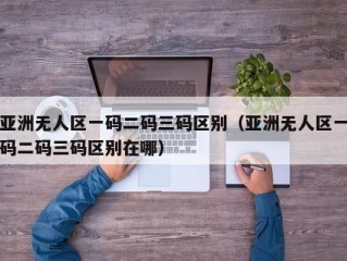 亚洲无人区一码二码三码区别（亚洲无人区一码二码三码区别在哪）