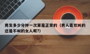 男生多少分钟一次算是正常的（男人喜欢叫的还是不叫的女人呢?）