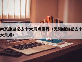南京旅游必去十大景点推荐（无锡旅游必去十大景点）