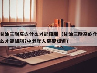 甘油三酯高吃什么才能降脂（甘油三酯高吃什么才能降脂?中老年人更要知道）