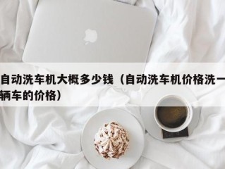 自动洗车机大概多少钱（自动洗车机价格洗一辆车的价格）