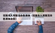 狂躁女人双腿流白色液体（狂躁女人双腿流白色液体白浆）