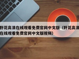 野花高清在线观看免费官网中文版（野花高清在线观看免费官网中文版视频）
