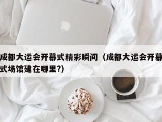 成都大运会开幕式精彩瞬间（成都大运会开幕式场馆建在哪里?）