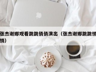 张杰谢娜观看跳跳俏俏演出（张杰谢娜跳跳悄悄）