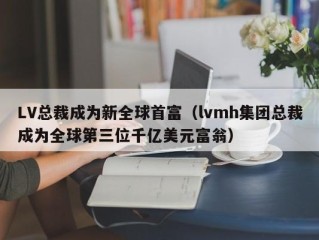 LV总裁成为新全球首富（lvmh集团总裁成为全球第三位千亿美元富翁）