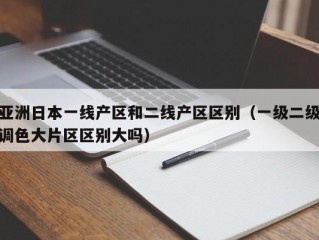亚洲日本一线产区和二线产区区别（一级二级调色大片区区别大吗）