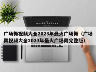 广场舞视频大全2023年最火广场舞（广场舞视频大全2023年最火广场舞完整版）