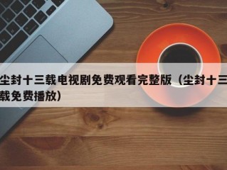 尘封十三载电视剧免费观看完整版（尘封十三载免费播放）