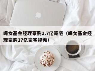 曝女基金经理豪购1.7亿豪宅（曝女基金经理豪购17亿豪宅视频）