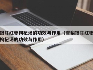 银耳红枣枸杞汤的功效与作用（雪梨银耳红枣枸杞汤的功效与作用）