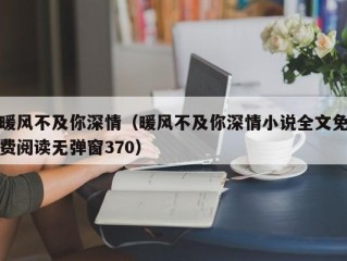暖风不及你深情（暖风不及你深情小说全文免费阅读无弹窗370）