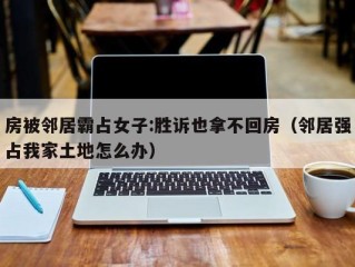房被邻居霸占女子:胜诉也拿不回房（邻居强占我家土地怎么办）