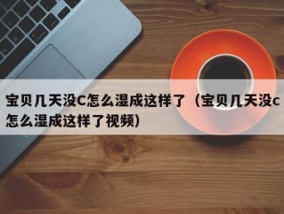 宝贝几天没C怎么湿成这样了（宝贝几天没c怎么湿成这样了视频）