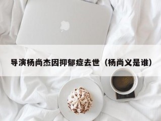 导演杨尚杰因抑郁症去世（杨尚义是谁）