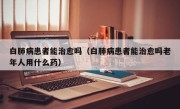 白肺病患者能治愈吗（白肺病患者能治愈吗老年人用什么药）