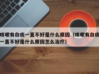 咳嗽有白痰一直不好是什么原因（咳嗽有白痰一直不好是什么原因怎么治疗）
