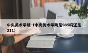 中央美术学院（中央美术学院是985吗还是211）