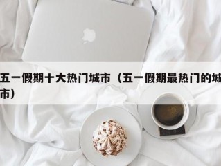 五一假期十大热门城市（五一假期最热门的城市）