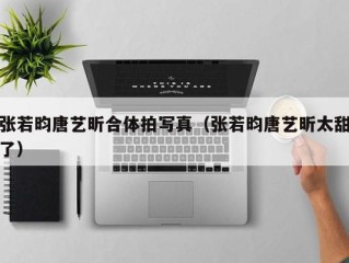 张若昀唐艺昕合体拍写真（张若昀唐艺昕太甜了）