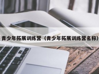 青少年拓展训练营（青少年拓展训练营名称）