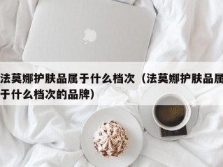 法莫娜护肤品属于什么档次（法莫娜护肤品属于什么档次的品牌）