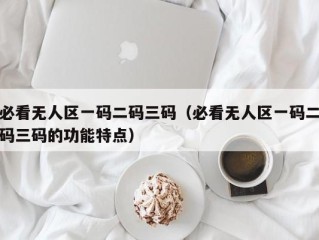 必看无人区一码二码三码（必看无人区一码二码三码的功能特点）