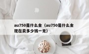 au750是什么金（au750是什么金 现在卖多少钱一克）