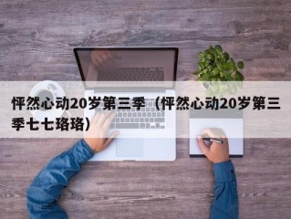 怦然心动20岁第三季（怦然心动20岁第三季七七珞珞）