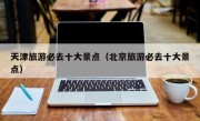 天津旅游必去十大景点（北京旅游必去十大景点）
