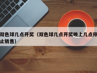 双色球几点开奖（双色球几点开奖晚上几点停止销售）