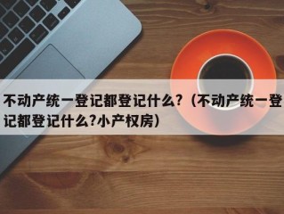 不动产统一登记都登记什么?（不动产统一登记都登记什么?小产权房）