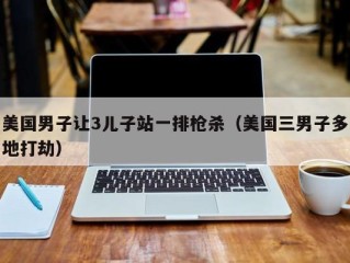 美国男子让3儿子站一排枪杀（美国三男子多地打劫）