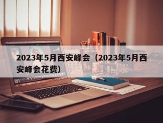 2023年5月西安峰会（2023年5月西安峰会花费）