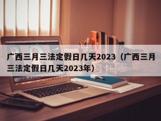 广西三月三法定假日几天2023（广西三月三法定假日几天2023年）