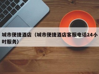 城市便捷酒店（城市便捷酒店客服电话24小时服务）