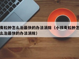 麦粒肿怎么治最快的办法消除（小孩麦粒肿怎么治最快的办法消除）