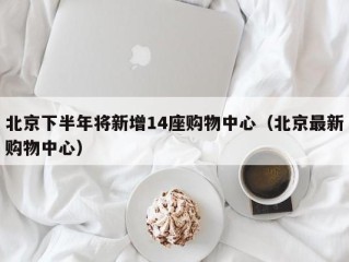 北京下半年将新增14座购物中心（北京最新购物中心）