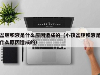 盆腔积液是什么原因造成的（小孩盆腔积液是什么原因造成的）